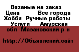 Вязаные на заказ › Цена ­ 800 - Все города Хобби. Ручные работы » Услуги   . Амурская обл.,Мазановский р-н